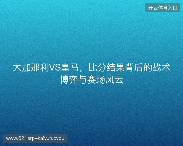 大加那利VS皇马，比分结果背后的战术博弈与赛场风云